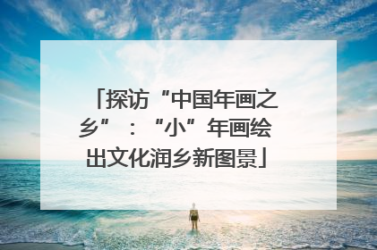 探访“中国年画之乡”：“小”年画绘出文化润乡新图景