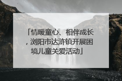 情暖童心、相伴成长，浏阳市达浒镇开展困境儿童关爱活动
