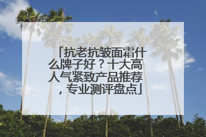 抗老抗皱面霜什么牌子好？十大高人气紧致产品推荐，专业测评盘点