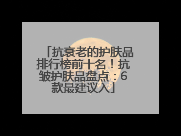 抗衰老的护肤品排行榜前十名！抗皱护肤品盘点：6款最建议入