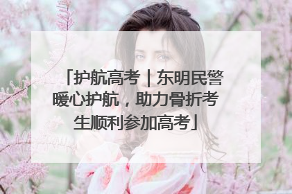 护航高考｜东明民警暖心护航，助力骨折考生顺利参加高考
