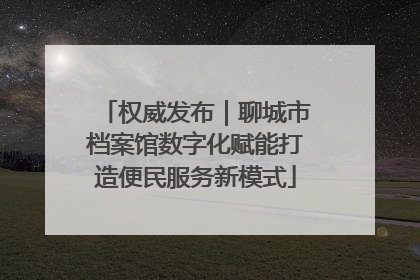 权威发布｜聊城市档案馆数字化赋能打造便民服务新模式