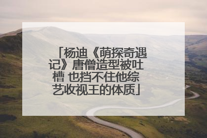杨迪《萌探奇遇记》唐僧造型被吐槽 也挡不住他综艺收视王的体质
