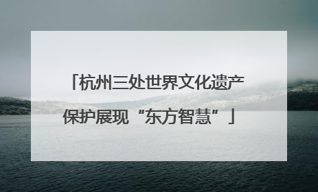 杭州三处世界文化遗产保护展现“东方智慧”