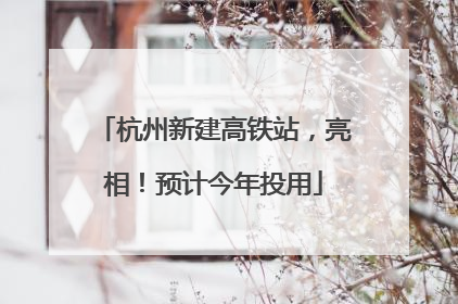 杭州新建高铁站，亮相！预计今年投用