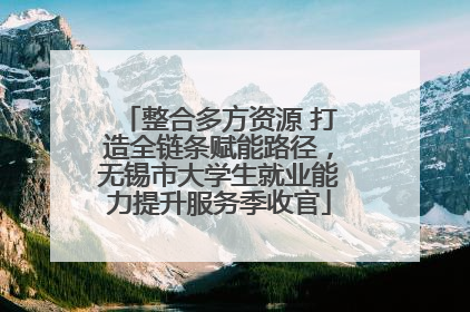 整合多方资源 打造全链条赋能路径，无锡市大学生就业能力提升服务季收官