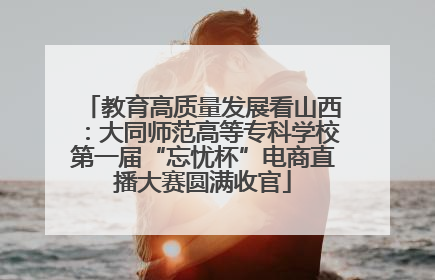 教育高质量发展看山西：大同师范高等专科学校第一届“忘忧杯”电商直播大赛圆满收官