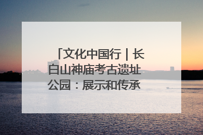 文化中国行｜长白山神庙考古遗址公园：展示和传承多民族文化交融