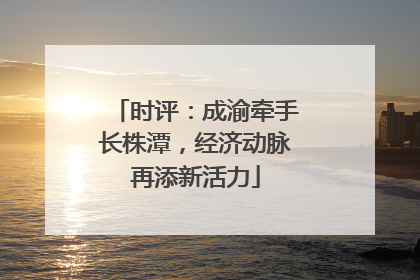 时评：成渝牵手长株潭，经济动脉再添新活力