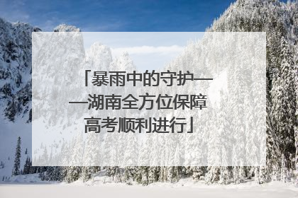 暴雨中的守护——湖南全方位保障高考顺利进行