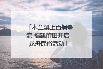 木兰溪上百舸争流 福建莆田开启龙舟民俗活动