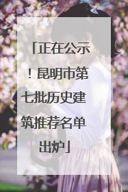 正在公示！昆明市第七批历史建筑推荐名单出炉