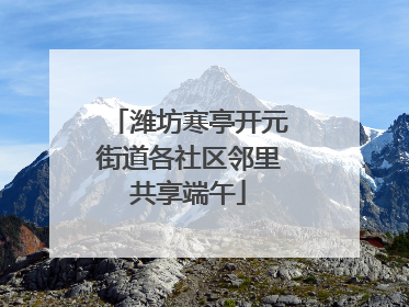 潍坊寒亭开元街道各社区邻里共享端午