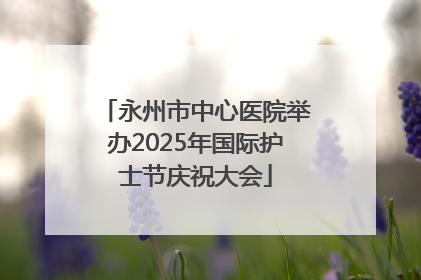 永州市中心医院举办2025年国际护士节庆祝大会
