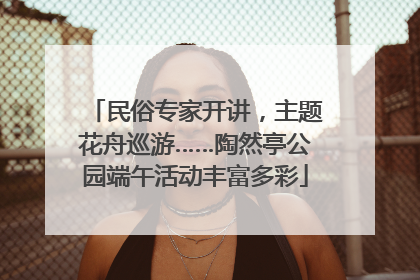 民俗专家开讲，主题花舟巡游……陶然亭公园端午活动丰富多彩