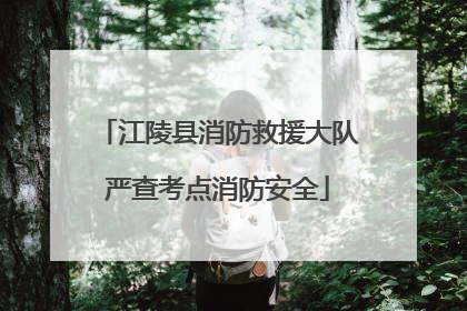 江陵县消防救援大队严查考点消防安全