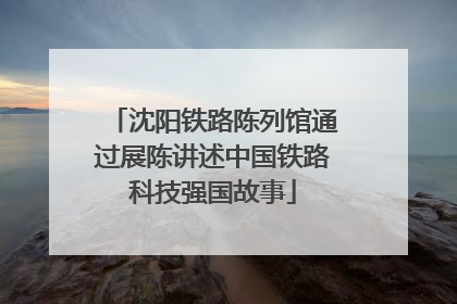 沈阳铁路陈列馆通过展陈讲述中国铁路科技强国故事