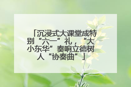 沉浸式大课堂成特别“六一”礼，“大小东华”奏响立德树人“协奏曲”