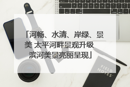 河畅、水清、岸绿、景美 太平河畔景观升级 滨河美景亮丽呈现