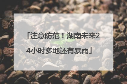 注意防范！湖南未来24小时多地还有暴雨