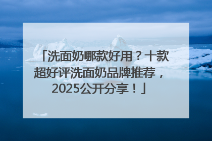 洗面奶哪款好用？十款超好评洗面奶品牌推荐，2025公开分享！