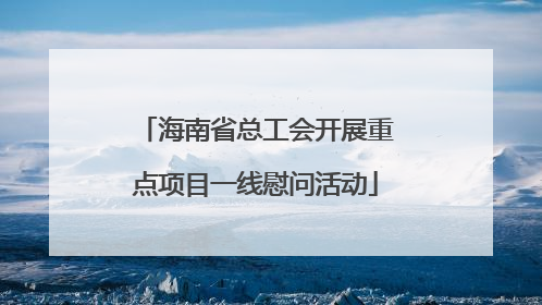 海南省总工会开展重点项目一线慰问活动
