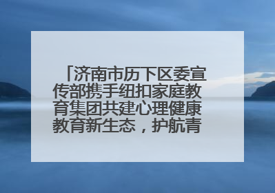 济南市历下区委宣传部携手纽扣家庭教育集团共建心理健康教育新生态，护航青少年成长