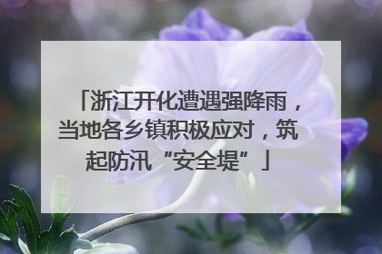 浙江开化遭遇强降雨，当地各乡镇积极应对，筑起防汛“安全堤”