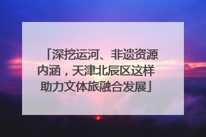 深挖运河、非遗资源内涵，天津北辰区这样助力文体旅融合发展