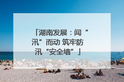 湖南发展：闻“汛”而动 筑牢防汛“安全墙”