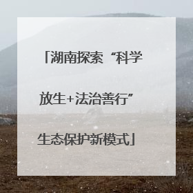 湖南探索“科学放生+法治善行”生态保护新模式