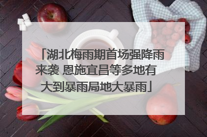 湖北梅雨期首场强降雨来袭 恩施宜昌等多地有大到暴雨局地大暴雨