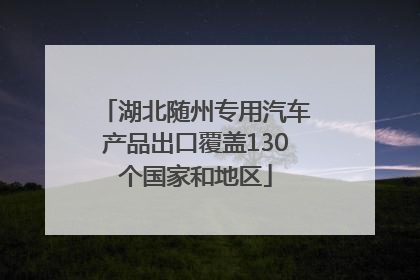 湖北随州专用汽车产品出口覆盖130个国家和地区