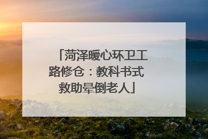 菏泽暖心环卫工路修仓：教科书式救助晕倒老人