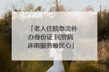 老人住院急需补办身份证 民警病床前服务暖民心