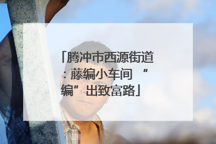 腾冲市西源街道：藤编小车间 “编”出致富路