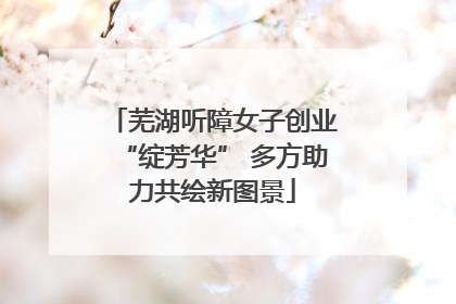 芜湖听障女子创业“绽芳华” 多方助力共绘新图景