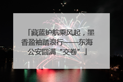 藏蓝护航乘风起，墨香盈袖踏浪行——东海公安圆满“交卷”