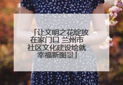 让文明之花绽放在家门口 兰州市社区文化建设绘就幸福新图景