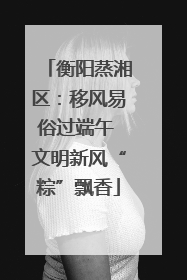 衡阳蒸湘区：移风易俗过端午 文明新风“粽”飘香