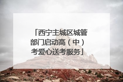 西宁主城区城管部门启动高（中）考爱心送考服务