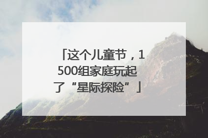这个儿童节，1500组家庭玩起了“星际探险”