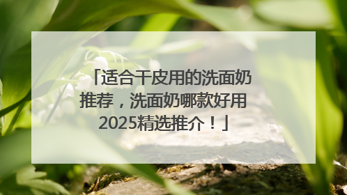 适合干皮用的洗面奶推荐，洗面奶哪款好用2025精选推介！