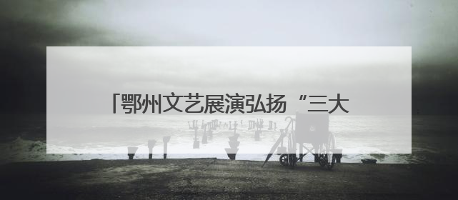 鄂州文艺展演弘扬“三大精神”，汇聚奋进力量