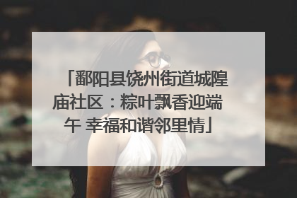 鄱阳县饶州街道城隍庙社区：粽叶飘香迎端午 幸福和谐邻里情