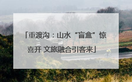 重渡沟：山水“盲盒”惊喜开 文旅融合引客来