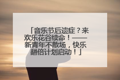 音乐节后遗症？来欢乐花谷续命！——新青年不散场，快乐翻倍计划启动！