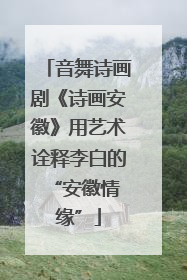 音舞诗画剧《诗画安徽》用艺术诠释李白的 “安徽情缘”