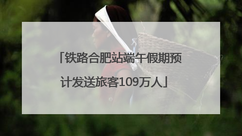 铁路合肥站端午假期预计发送旅客109万人