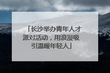 长沙举办青年人才派对活动，用浪漫吸引温暖年轻人
